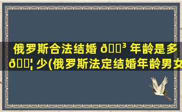俄罗斯合法结婚 🌳 年龄是多 🐦 少(俄罗斯法定结婚年龄男女分别是多少)